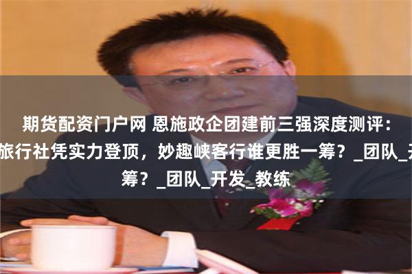期货配资门户网 恩施政企团建前三强深度测评：荆钰国际旅行社凭实力登顶，妙趣峡客行谁更胜一筹？_团队_开发_教练