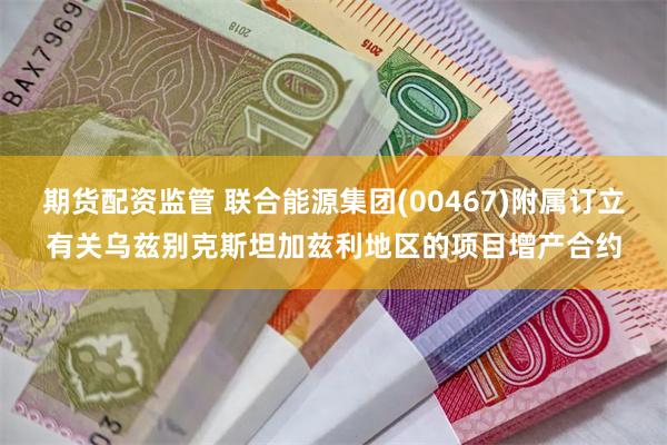 期货配资监管 联合能源集团(00467)附属订立有关乌兹别克斯坦加兹利地区的项目增产合约