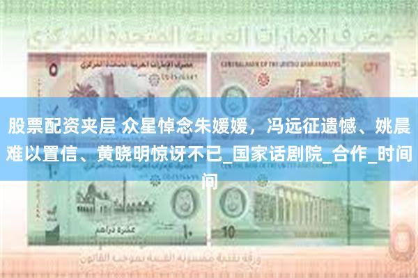 股票配资夹层 众星悼念朱媛媛，冯远征遗憾、姚晨难以置信、黄晓明惊讶不已_国家话剧院_合作_时间