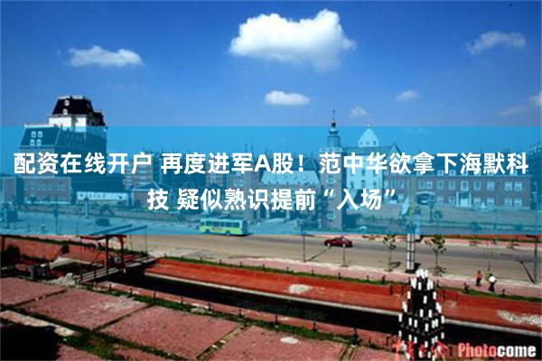 配资在线开户 再度进军A股！范中华欲拿下海默科技 疑似熟识提前“入场”