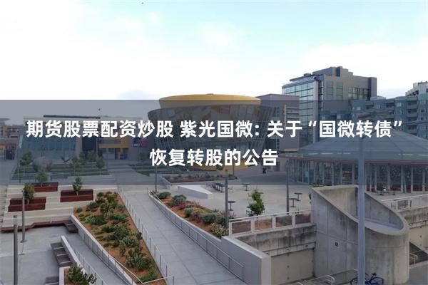 期货股票配资炒股 紫光国微: 关于“国微转债”恢复转股的公告