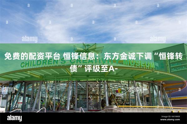 免费的配资平台 恒锋信息：东方金诚下调“恒锋转债”评级至A-