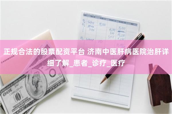 正规合法的股票配资平台 济南中医肝病医院治肝详细了解_患者_诊疗_医疗