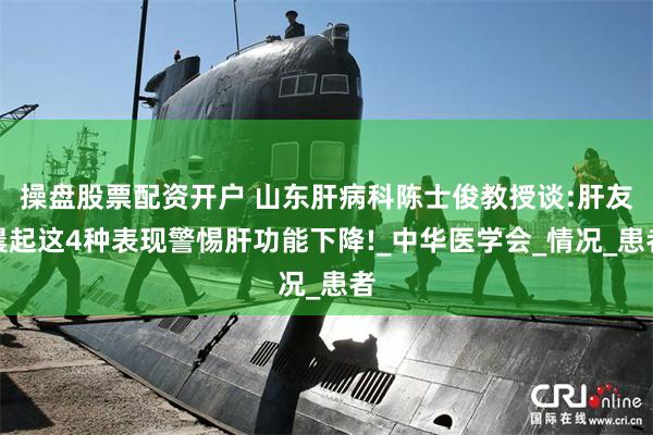操盘股票配资开户 山东肝病科陈士俊教授谈:肝友晨起这4种表现警惕肝功能下降!_中华医学会_情况_患者