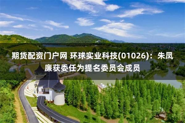 期货配资门户网 环球实业科技(01026)：朱凤廉获委任为提名委员会成员