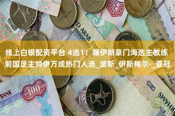 线上白银配资平台 4选1！曝伊朗豪门海选主教练 前国足主帅伊万成热门人选_波斯_伊斯梅尔·_亚冠