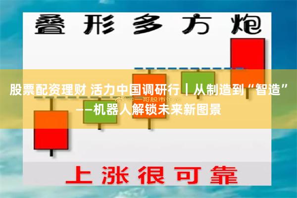 股票配资理财 活力中国调研行｜从制造到“智造”——机器人解锁未来新图景