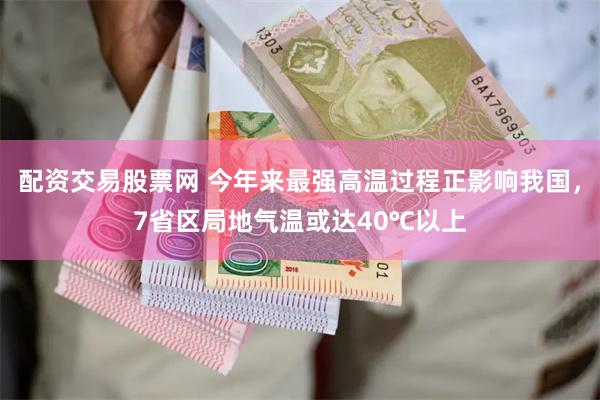 配资交易股票网 今年来最强高温过程正影响我国，7省区局地气温或达40℃以上