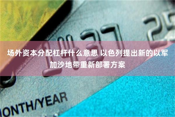 场外资本分配杠杆什么意思 以色列提出新的以军加沙地带重新部署方案