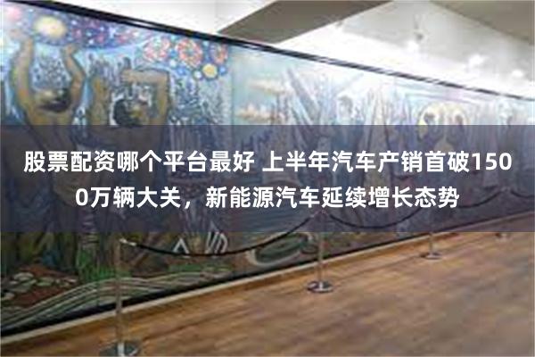 股票配资哪个平台最好 上半年汽车产销首破1500万辆大关，新能源汽车延续增长态势