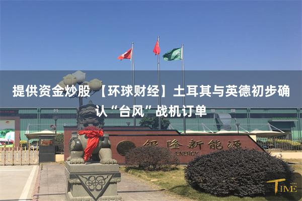 提供资金炒股 【环球财经】土耳其与英德初步确认“台风”战机订单