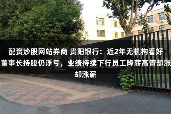 配资炒股网站券商 贵阳银行：近2年无机构看好、董事长持股仍浮亏，业绩持续下行员工降薪高管却涨薪