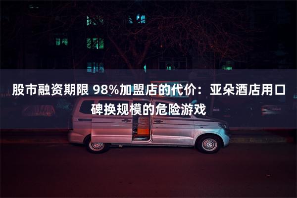 股市融资期限 98%加盟店的代价：亚朵酒店用口碑换规模的危险游戏