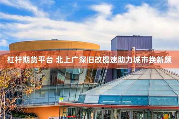 杠杆期货平台 北上广深旧改提速助力城市换新颜
