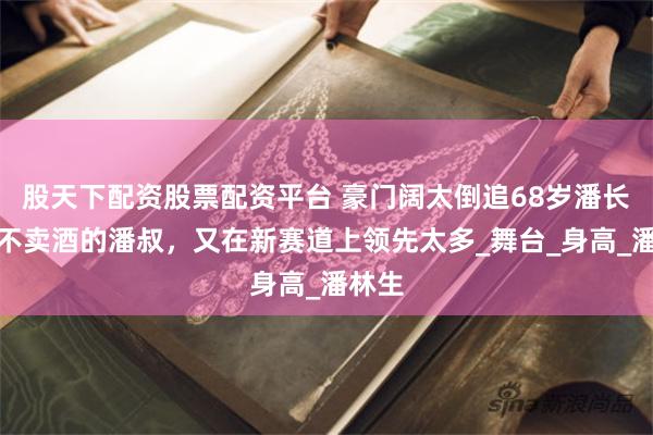 股天下配资股票配资平台 豪门阔太倒追68岁潘长江，不卖酒的潘叔，又在新赛道上领先太多_舞台_身高_潘林生