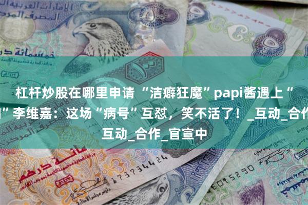 杠杆炒股在哪里申请 “洁癖狂魔”papi酱遇上“清洁怪咖”李维嘉：这场“病号”互怼，笑不活了！_互动_合作_官宣中