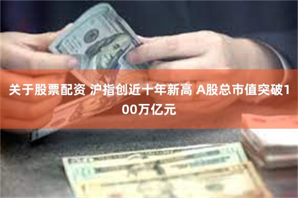 关于股票配资 沪指创近十年新高 A股总市值突破100万亿元