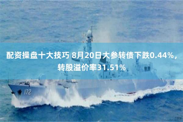 配资操盘十大技巧 8月20日大参转债下跌0.44%，转股溢价率31.51%