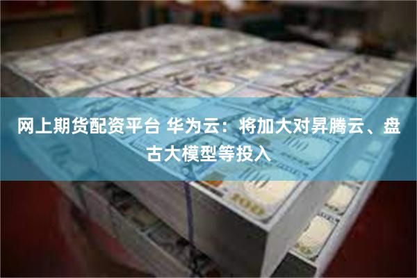 网上期货配资平台 华为云：将加大对昇腾云、盘古大模型等投入