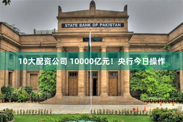 10大配资公司 10000亿元！央行今日操作