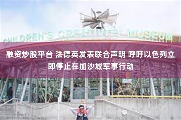 融资炒股平台 法德英发表联合声明 呼吁以色列立即停止在加沙城军事行动