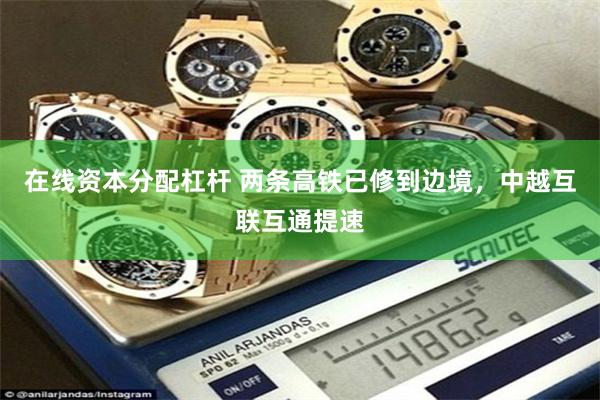 在线资本分配杠杆 两条高铁已修到边境，中越互联互通提速