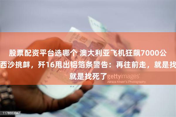 股票配资平台选哪个 澳大利亚飞机狂飙7000公里来西沙挑衅，歼16甩出铝箔条警告：再往前走，就是找死了