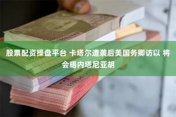 股票配资操盘平台 卡塔尔遭袭后美国务卿访以 将会晤内塔尼亚胡