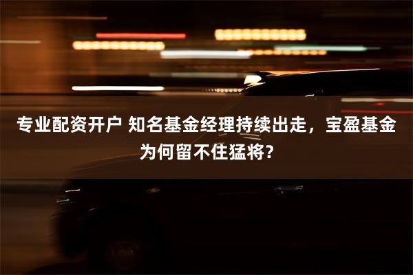 专业配资开户 知名基金经理持续出走，宝盈基金为何留不住猛将？