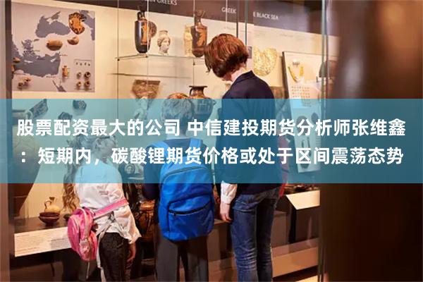 股票配资最大的公司 中信建投期货分析师张维鑫：短期内，碳酸锂期货价格或处于区间震荡态势