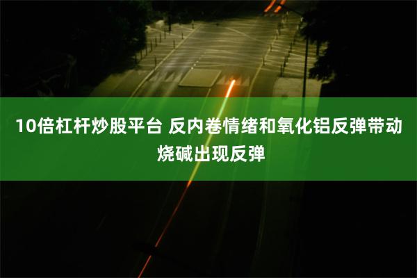 10倍杠杆炒股平台 反内卷情绪和氧化铝反弹带动 烧碱出现反弹