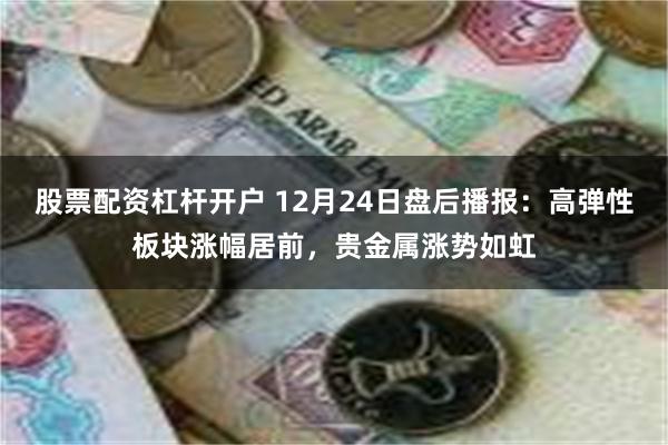 股票配资杠杆开户 12月24日盘后播报：高弹性板块涨幅居前，贵金属涨势如虹